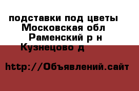 подставки под цветы - Московская обл., Раменский р-н, Кузнецово д.  »    